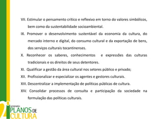 VII. Estimular o pensamento crítico e reflexivo em torno do valores simbólicos,
    bem como da sustentabilidade socioambiental.
IX. Promover o desenvolvimento sustentável da economia da cultura, do
    mercado interno e digital, do consumo cultural e da exportação de bens,
    dos serviços culturais tocantinenses.
X. Reconhecer os saberes, conhecimentos              e expressões das culturas
    tradicionais e os direitos de seus detentores.
XI. Qualificar a gestão da área cultural nos setores público e privado;
XII. Profissionalizar e especializar os agentes e gestores culturais.
XIII. Descentralizar a implementação de políticas públicas de cultura.
XIV. Consolidar processos de consulta e participação da sociedade na
    formulação das políticas culturais.
 