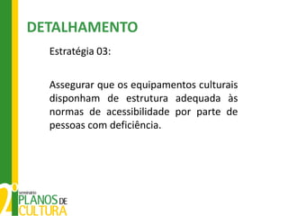 DETALHAMENTO
  Estratégia 03:

  Assegurar que os equipamentos culturais
  disponham de estrutura adequada às
  normas de acessibilidade por parte de
  pessoas com deficiência.
 