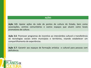 AÇÕES

Ação 3.5: Apoiar ações da rede de pontos de cultura do Estado, bem como
associações, centros comunitários e outros espaços que atuem como locais
promotores de cultura.

Ação 3.6: Promover programas de incentivo ao intercâmbio cultural e transferência
de tecnologias sociais entre municípios e territórios, visando estabelecer um
compartilhamento de experiências.

Ação 3.7: Garantir aos espaços de formação artística e cultural para pessoas com
deficiência.
 