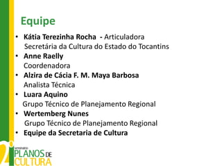 Equipe
• Kátia Terezinha Rocha - Articuladora
  Secretária da Cultura do Estado do Tocantins
• Anne Raelly
  Coordenadora
• Alzira de Cácia F. M. Maya Barbosa
  Analista Técnica
• Luara Aquino
  Grupo Técnico de Planejamento Regional
• Wertemberg Nunes
  Grupo Técnico de Planejamento Regional
• Equipe da Secretaria de Cultura
 