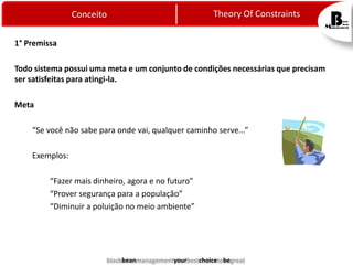 Theory Of Constraints

Conceito
1° Premissa

Todo sistema possui uma meta e um conjunto de condições necessárias que precisam
ser satisfeitas para atingi-la.
Meta
“Se você não sabe para onde vai, qualquer caminho serve...”
Exemplos:
“Fazer mais dinheiro, agora e no futuro”
“Prover segurança para a população”
“Diminuir a poluição no meio ambiente”

blackbeanmanagementyourbestchoicetobegreat

 