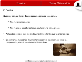 Theory Of Constraints

Conceito
2° Premissa

Qualquer sistema é mais do que apenas a soma de suas partes.
 Não matematicamente;
 Não refere-se aos ótimos locais resultarem no ótimo global.
• As ligações entre os elos são tão (ou mais) importantes que os próprios elos.
• Os problemas mais sérios de um sistema ocorrem nas interfaces entre os
componentes, não necessariamente dentro deles.

blackbeanmanagementyourbestchoicetobegreat

 