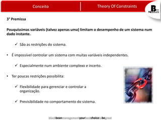 Theory Of Constraints

Conceito
3° Premissa

Pouquíssimas variáveis (talvez apenas uma) limitam o desempenho de um sistema num
dado instante.

 São as restrições do sistema.
• É impossível controlar um sistema com muitas variáveis independentes.
 Especialmente num ambiente complexo e incerto.
• Ter poucas restrições possibilita:
 Flexibilidade para gerenciar e controlar a
organização.
 Previsibilidade no comportamento do sistema.

blackbeanmanagementyourbestchoicetobegreat

 