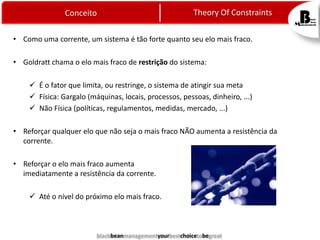 Theory Of Constraints

Conceito

• Como uma corrente, um sistema é tão forte quanto seu elo mais fraco.
• Goldratt chama o elo mais fraco de restrição do sistema:
 É o fator que limita, ou restringe, o sistema de atingir sua meta
 Física: Gargalo (máquinas, locais, processos, pessoas, dinheiro, ...)
 Não Física (políticas, regulamentos, medidas, mercado, ...)
• Reforçar qualquer elo que não seja o mais fraco NÃO aumenta a resistência da
corrente.
• Reforçar o elo mais fraco aumenta
imediatamente a resistência da corrente.

 Até o nível do próximo elo mais fraco.

blackbeanmanagementyourbestchoicetobegreat

 