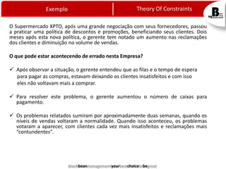 Exemplo

Theory Of Constraints

O Supermercado XPTO, após uma grande negociação com seus fornecedores, passou
a praticar uma política de descontos e promoções, beneficiando seus clientes. Dois
meses após esta nova política, o gerente tem notado um aumento nas reclamações
dos clientes e diminuição no volume de vendas.
O que pode estar acontecendo de errado nesta Empresa?
 Após observar a situação, o gerente entendeu que as filas e o tempo de espera
para pagar as compras, estavam deixando os clientes insatisfeitos e com isso
eles não voltavam mais a comprar.
 Para resolver este problema, o gerente aumentou o número de caixas para
pagamento.
 Os problemas relatados sumiram por aproximadamente duas semanas, quando os
níveis de vendas voltaram a normalidade. Quando isso aconteceu, os problemas
votaram a aparecer, com clientes cada vez mais insatisfeitos e reclamações mais
“contundentes”.

blackbeanmanagementyourbestchoicetobegreat

 