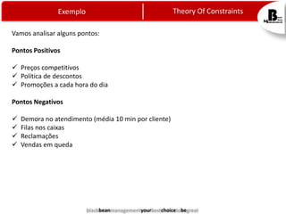 Theory Of Constraints

Exemplo
Vamos analisar alguns pontos:
Pontos Positivos
 Preços competitivos
 Política de descontos
 Promoções a cada hora do dia
Pontos Negativos





Demora no atendimento (média 10 min por cliente)
Filas nos caixas
Reclamações
Vendas em queda

blackbeanmanagementyourbestchoicetobegreat

 