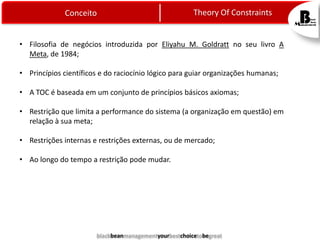 Theory Of Constraints

Conceito

• Filosofia de negócios introduzida por Eliyahu M. Goldratt no seu livro A
Meta, de 1984;
• Princípios científicos e do raciocínio lógico para guiar organizações humanas;

• A TOC é baseada em um conjunto de princípios básicos axiomas;
• Restrição que limita a performance do sistema (a organização em questão) em
relação à sua meta;
• Restrições internas e restrições externas, ou de mercado;
• Ao longo do tempo a restrição pode mudar.

blackbeanmanagementyourbestchoicetobegreat

 