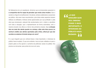 Se falássemos de um espetáculo, diríamos que as temporadas passaram e
a companhia não foi capaz de perceber que muita coisa mudara. Que o
cenário e o figurino envelheceram. Os atores, embora celebrados e acessíveis
ao público, não eram mais reconhecidos, pois todos estes aspectos traziam
reflexos na bilheteria. Embora ainda apaixonados por sua profissão e pela
obra que encenavam, estavam tão acostumados com o roteiro e aturdidos
com toda a situação, que o representavam de forma automática, sem o
mesmo encanto nos olhos e o fervor dos primeiros ensaios. Que a direção

“

...O QUE
NINGUÉM QUIS
VER, EMBORA
FOSSE O MAIS
IMPORTANTE; O

não era mais tão atenta quanto no começo, aliás esta dava pouco ou

INTERESSE DO

nenhum crédito aos alertas apontados pela crítica, afinal por que dar

PÚBLICO HAVIA

ouvidos se estamos há tanto tempo em cena?

MUDADO.

E, o que ninguém quis ver, embora fosse o mais importante; o interesse do
público havia mudado. O que era evidente, mas as luzes voltadas só para o
próprio palco os fez ignorar o aumento de poltronas vazias na paltéia. Era
preciso se reinventar, para entrar de novo em cena.

“

 