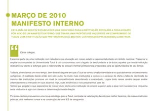 MARÇO DE 2010
MANIFESTO INTERNO
ESTA ANÁLISE NOS FEZ ESTABELECER UMA NOVA VISÃO PARA A INSTITUIÇÃO, REVELADA A TODA A EQUIPE
POR MEIO DE UM MANIFESTO INTERNO, QUE TRARIA UMA PROPOSTA DE VALOR E DE UM COMPROMISSO DE
TODOS COM A INSTITUIÇÃO QUE PRETENDÍAMOS OU, MELHOR, CONTINUAMOS PRETENDENDO CONSTRUIR.

“

Caros colegas,

Fazemos parte de uma instituição com relevância na educação em nosso estado e representatividade em âmbito nacional. Preservar e
ampliar as conquistas da Universidade Tuiuti é um compromisso com o legado de seu fundador e de todos aqueles que nesta instituição
dedicam seu talento e esforços para a nobre tarefa de educar e formar profissionais preparados para as oportunidades de seu tempo.
Todavia, vivenciamos um novo tempo, bem distinto daquele em que a Tuiuti se tornou uma Universidade e no qual obtivemos um crescimento
vertiginoso. A realidade desde então tem sido outra, há muito mais instituições e cursos e o excesso de oferta e falta de identidade da
maioria das instituições promove um nível de competitividade desordenado e exacerbado. Lograr êxito nesse cenário requer avaliar
criteriosamente o mercado em que atuamos hoje, suas tendências e nos prepararmos para tal.
Temos que projetar o que esperamos de nosso futuro como uma instituição de ensino superior apta a atuar com sucesso nos cinquenta
anos vindouros e agir com clareza e determinação nesta direção.
Por estas razões propusemos uma nova estratégia para a Tuiuti, centrada na valorização daquilo que melhor fazemos, de nossas melhores
práticas, dos melhores cursos e na construção de uma IES de vanguarda.

 
