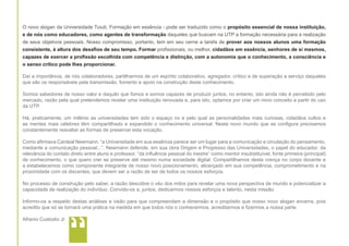 O novo slogan da Universidade Tuiuti, Formação em essência - pode ser traduzido como o propósito essencial de nossa instituição,
e de nós como educadores, como agentes de transformação daqueles que buscam na UTP a formação necessária para a realização
de seus objetivos pessoais. Nosso compromisso, portanto, tem em seu cerne a tarefa de prover aos nossos alunos uma formação
consistente, à altura dos desafios de seu tempo. Formar profissionais, ou melhor, cidadãos em essência, senhores de si mesmos,
capazes de exercer a profissão escolhida com competência e distinção, com a autonomia que o conhecimento, a consciência e
o senso crítico pode lhes proporcionar.
Daí a importância, de nós colaboradores, partilharmos de um espírito colaborativo, agregador, crítico e de superação a serviço daqueles
que são os responsáveis pela transmissão, fomento e apoio na construção deste conhecimento.
Somos sabedores de nosso valor e daquilo que fomos e somos capazes de produzir juntos, no entanto, isto ainda não é percebido pelo
mercado, razão pela qual pretendemos revelar uma instituição renovada e, para isto, optamos por criar um novo conceito a partir do uso
da UTP.
Há, praticamente, um milênio as universidades tem sido o espaço no e pelo qual as personalidades mais curiosas, cidadãos cultos e
as mentes mais célebres têm compartilhado e expandido o conhecimento universal. Neste novo mundo que se configura precisamos
constantemente reavaliar as formas de preservar esta vocação.
Como afirmava Cardeal Newmann, “a Universidade em sua essência parece ser um lugar para a comunicação e circulação do pensamento,
mediante a comunicação pessoal...”. Newmann defende, em sua obra Origem e Progresso das Universidades, o papel do educador, da
relevância do contato direto entre aluno e professor, “da influência pessoal do mestre” como mentor insubstituível, fonte primeira (principal)
de conhecimento, o que quero crer se preserve até mesmo numa sociedade digital. Compartilhamos desta crença no corpo docente e
a estabelecemos como componente integrante de nosso novo posicionamento, alicerçado em sua competência, comprometimento e na
proximidade com os discentes, que devem ser a razão de ser de todos os nossos esforços.
No processo de construção pelo saber, a razão descobre o véu dos mitos para revelar uma nova perspectiva de mundo e potencializar a
capacidade de realização do indivíduo. Convido-os a, juntos, dedicarmos nossos esforços e talento, nesta missão.
Informo-os a respeito destas análises e visão para que compreendam a dimensão e o propósito que nosso novo slogan encerra, pois
acredito que só se tornará uma prática na medida em que todos nós o conhecermos, acreditarmos e fizermos a nossa parte.
Afranio Custodio Jr

“

 