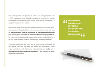 Esta carta apresenta uma proposta de valor e uma nova perspectiva para
a UTP. Idealizamos uma instituição renovada, e para isto era preciso
compreender profundamente nossa missão, aquilo em que acreditamos e o
que podemos e queremos realizar.
Propusemos retirar o foco da própria instituição para voltá-lo ao nosso aluno,
ao nosso cliente. Para colocá-lo no centro de nosso sistema e criar valor para
ele. Resgatar nosso papel de formadores, de agentes de transformação
para que ele possa ser senhor de si mesmo e determinar o próprio futuro.
De modo a tornar esta percepção clara o suficiente para que passássemos a
ser uma opção, a melhor opção no segmento que pretendemos atender.
O discurso institucional até então era de uma grande universidade ao
seu alcance, com uma linguagem que remetia aos alistamentos, porém
o que pretendemos não é convocar e sim sermos uma opção, não é
necessariamente ser grande mas sim melhor! E isso precisava se refletir
no plano de comunicação.

“

PROPUSEMOS
RETIRAR O FOCO
DA PRÓPRIA
INSTITUIÇÃO PARA
VOLTÁ-LO AO

“

NOSSO ALUNO

 