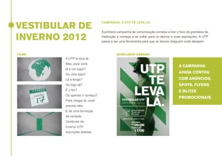 VESTIBULAR DE
INVERNO 2012
FILME

CAMPANHA: A UTP TE LEVA LÁ.
A primeira campanha de comunicação começa a tirar o foco da grandeza da
instituição e começa a se voltar para os alunos e suas aspirações. A UTP
passa a ser uma ferramenta para que os alunos cheguem onde desejam.

MOBILIÁRIO URBANO

A UTP te leva lá.
Mas, para você,
lá é um lugar?
Ou uma data?

A CAMPANHA
AINDA CONTOU

Lá é longe?

COM ANÚNCIOS,

Ou logo ali?

SPOTS, FLYERS

É o fim?

E BLITZE

Ou apenas o começo?
Para chegar lá, você
precisa ralar.
E de uma formação
de verdade.
Vestibular de
Inverno UTP.
Inscrições abertas.

PROMOCIONAIS.

 