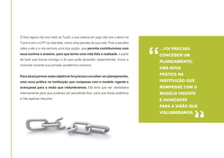 O foco agora não era mais na Tuuiti, o que estava em jogo não era o aluno na
Tuiuti e sim a UTP na vida dele, como uma parcela de sua vida. Pois a escolha
cabe a ele e a nós sermos uma boa opção, que permita contribuirmos com
seus sonhos e anseios, para que tenha uma vida feliz e realizada, a partir
de tudo que trouxe consigo e do que pode aprender, experimentar, trocar e
vivenciar durante sua jornada acadêmica conosco.
Para alcançarmos estes objetivos foi preciso conceber um planejamento,

“

…FOI PRECISO
CONCEBER UM
PLANEJAMENTO,
UMA NOVA
PRÁTICA NA

uma nova prática na instituição que rompesse com o modelo vigente e

INSTITUIÇÃO QUE

avançasse para a visão que vislumbramos. Ela teria que ser verdadeira

ROMPESSE COM O

internamente para que pudesse ser percebida fora, para que fosse autêntica

MODELO VIGENTE

e não apenas discurso.

E AVANÇASSE
PARA A VISÃO QUE
VISLUMBRAMOS.

“

 