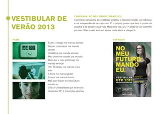 VESTIBULAR DE
VERÃO 2013

CAMPANHA: NO MEU FUTURO MANDO EU.
A próxima campanha de vestibular ampliou o discurso focado no indivíduo
e na independência de cada um. É o próprio jovem que tem o poder de
escolha e de decidir a sua vida. Mais uma vez, a UTP pode ser um caminho
pra isso. Mas o valor está em ajudar cada aluno a chegar lá.

FILME

TOP SIGHT

Às 6h o relógio me manda acordar.
Depois, o cobrador me manda
passar.
O telefone me manda atender.
Meu chefe me manda pra reunião.
Meio-dia, e meu estômago me
manda almoçar.
18h. O relógio me manda ir pra
aula.
A fome me manda jantar.
O sono me manda dormir.
Mas quer saber: no meu futuro
mando eu.
UTP. A Universidade que te leva lá.
Vestibular 2013. Inscrições abertas.

 