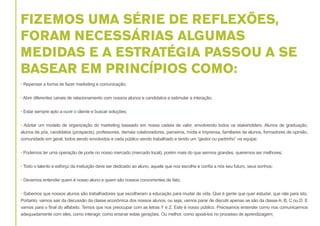 FIZEMOS UMA SÉRIE DE REFLEXÕES,
FORAM NECESSÁRIAS ALGUMAS
MEDIDAS E A ESTRATÉGIA PASSOU A SE
BASEAR EM PRINCÍPIOS COMO:
• Repensar a forma de fazer marketing e comunicação;
• Abrir diferentes canais de relacionamento com nossos alunos e candidatos e estimular a interação;
• Estar sempre apto a ouvir o cliente e buscar soluções;
• Adotar um modelo de organização do marketing baseado em nossa cadeia de valor, envolvendo todos os stakeholders. Alunos de graduação,
alunos de pós, candidatos (prospects), professores, demais colaboradores, parceiros, mídia e imprensa, familiares de alunos, formadores de opinião,
comunidade em geral, todos sendo envolvidos e cada público sendo trabalhado e tendo um “gestor ou padrinho” na equipe;
• Podemos ter uma operação de porte no nosso mercado (mercado local), porém mais do que sermos grandes, queremos ser melhores;
• Todo o talento e esforço da insituição deve ser dedicado ao aluno, aquele que nos escolhe e confia a nós seu futuro, seus sonhos;
• Devemos entender quem é nosso aluno e quem são nossos concorrentes de fato;
• Sabemos que nossos alunos são trabalhadores que escolheram a educação para mudar de vida. Que é gente que quer estudar, que rala para isto.
Portanto, vamos sair da discussão da classe econômica dos nossos alunos, ou seja, vamos parar de discutir apenas se são da classe A, B, C ou D. E
vamos para o final do alfabeto. Temos que nos preocupar com as letras Y e Z. Este é nosso público. Precisamos entender como nos comunicarmos
adequadamente com eles, como interagir, como ensinar estas gerações. Ou melhor, como apoiá-los no processo de aprendizagem;

 