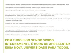 • Mostrar o que temos de melhor, uma instituição que as pessoas desconhecem. E a partir destes produtos e serviços elevar os demais;
• Estimular trocas de experiências entre os profissionais da instituição para promover as boas práticas;
• Criar consciência da necessidade da mudança e envolver as pessoas na nova visão;
• Queremos criar uma nova universidade, uma universidade de vanguarda. A Universidade Tuiuti tem em seu dna a inovação, trouxe cursos
novos desde o princípio. Porém, agora o que mais importa é saber o que é vanguarda para nosso target;
• Para nós, ser de vanguarda não é ter edificações modernas, mas se preocupar em estar no estado da arte da educação, é fazer cumprir
a essência de nossa missão e visão;
• Queremos ser vistos como a melhor opção entre as instituições que não são premium;
• Queremos estar presentes, nos comunicar, não só nos momentos de captação, mas estar entre estes;
• Contemporaneizar a instituição, preservar sua memória e a relação sempre próxima e aberta entre alunos e professores. Criar um lugar
que estimula o aprendizado e em que as pessoas apreciam estudar;
Este trabalho foi feito, corrigimos nossas impressões e ajustamos o foco.

COM TUDO ISSO SENDO VIVIDO
INTERNAMENTE, É HORA DE APRESENTAR
ESSA NOVA UNIVERSIDADE PARA TODOS.

 
