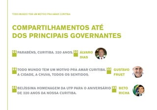 TODO MUNDO TEM UM MOTIVO PRA AMAR CURITIBA

COMPARTILHAMENTOS ATÉ
DOS PRINCIPAIS GOVERNANTES

“

PARABÉNS, CURITIBA. 320 ANOS.

“

TODO MUNDO TEM UM MOTIVO PRA AMAR CURITIBA.
A CIDADE, A CHUVA, TODOS OS SENTIDOS.

“

BELÍSSIMA HOMENAGEM DA UTP PARA O ANIVERSÁRIO
DE 320 ANOS DA NOSSA CURITIBA.

“

ÁLVARO
DIAS

“

GUSTAVO
FRUET

“

BETO
RICHA

 