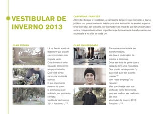 VESTIBULAR DE
INVERNO 2013
FILME FUTURO

CAMPANHA: PARA SER
Além de divulgar o vestibular, a campanha lança o novo conceito e traz a
público um posicionamento inédito pra uma instituição de ensino superior:
onde ser feliz, ser solidário, ser sonhador vale mais do que ter um canudo e
onde a Universidade só tem importância se for realmente transformadora na
sociedade e na vida de cada um.

FILME UNIVERSIDADE

Lá na frente, você vai
descobrir que aquele
carro importado não
importa tanto.
Que dinheiro é uma
equação direta entre
tempo e trabalho.
Que você ainda
vai mudar muito de
opinião.
E que importante
mesmo foi quem
te estimulou a ser
solidário, ser sonhador,
ser feliz.
Vestibular de Inverno
2013. Para ser, UTP.

Para uma universidade ser
transformadora,
ela deve ir muito além de
prédios e diplomas.
Deve ser feita de gente que a
cada dia tem uma nova ideia.
Que já não vai responder “o
que você quer ser quando
crescer?”
com “esse emprego” ou
“aquele”.
Mas que deseja usar sua
profissão como ferramenta
para ser melhor, ser realizado,
ser feliz.
Vestibular de Inverno 2013.
Para ser, UTP

 