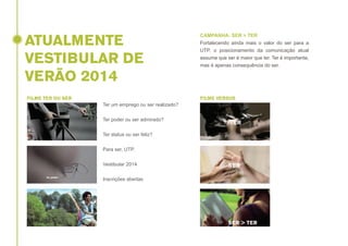 ATUALMENTE
VESTIBULAR DE
VERÃO 2014
FILME TER OU SER

CAMPANHA: SER > TER
Fortalecendo ainda mais o valor do ser para a
UTP, o posicionamento da comunicação atual
assume que ser é maior que ter. Ter é importante,
mas é apenas consequência do ser.

FILME VERSUS

Ter um emprego ou ser realizado?
Ter poder ou ser admirado?
Ter status ou ser feliz?
Para ser, UTP.
Vestibular 2014
Inscrições abertas

 