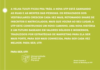 A VELHA TUIUTI FICOU PRA TRÁS. A NOVA UTP ESTÁ GANHANDO
AS RUAS E AS MENTES DAS PESSOAS. OS RESULTADOS DOS
VESTIBULARES CRESCEM CADA VEZ MAIS, RETOMANDO SHARE DE
INSCRITOS E MATRICULADOS. MAIS QUE VOLTAR AO SEU LUGAR, A
UTP ESTÁ CONSTRUINDO UM NOVO CAMINHO, UMA NOVA HISTÓRIA
E UM FUTURO BASEADO EM VALORES SÓLIDOS E MODERNOS,
TRADUZIDOS POR ESTRATÉGIAS DE MARKETING PARA ELA SER
MAIS FORTE, PARA SER MAIS CONHECIDA, PARA SER CADA VEZ
MELHOR. PARA SER, UTP.

Afranio Custodio Jr
Diretor de Marketing da UTP

 