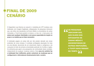 FINAL DE 2009
CENÁRIO
O diagnóstico que fizemos ao assumir o marketing da UTP revelava uma
instituição com imagem fragilizada, ultrapassada. As pesquisas indicavam
que, aos olhos dos estudantes de Ensino Médio e universitários de outras
insituições, a Tuiuti havia parado no tempo e, a meu ver, o mais grave, ela
estava sem qualquer identidade e com pouca capacidade de reação no
prazo e na medida que se fazia necessário.
A instituição pagara um preço alto por não prestar atenção aos sinais
evidentes de novos tempos. A condição privilegiada alcançada há mais
de uma década, decorrente de um crescimento rápido e vertiginoso e da
conquista do título de primeira universidade particular de Curitiba e região,
foi suficiente para gerar uma perspectiva de continuidade desta condição,
independente de qualquer mudança externa. Esta zona de conforto fez
a instituição ficar indiferente, porém vulnerável, às mudanças que se
configuravam e reformatavam drasticamente todo o cenário.

“

AS PESQUISAS
INDICAVAM QUE,
AOS OLHOS DOS
ESTUDANTES DE
ENSINO MÉDIO E
UNIVERSITÁRIOS DE
OUTRAS INSITUIÇÕES,
A TUIUTI HAVIA PARADO

“

NO TEMPO.

 