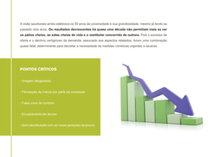 A visão saudosista ainda celebrava os 50 anos da universidade e sua grandiosidade, mesmo já tendo se
passado dois anos. Os resultados decrescentes há quase uma década não permitiam mais se ver
os pátios cheios, as salas cheias de vida e o vestibular concorrido de outrora. Pois o excesso de
oferta e o declínio vertiginoso da demanda, associado aos aspectos relatados, foram uma combinação
quase fatal, determinante para decretar a necessidade de medidas corretivas urgentes e severas.

PONTOS CRÍTICOS
- Imagem desgastada
- Percepção de inércia por parte da sociedade
- Falsa zona de conforto
- Esvaziamento de alunos
- Sem identificação com as novas gerações de jovens

 