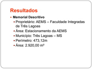 Resultados
 Memorial Descritivo
 Proprietário: AEMS – Faculdade Integradas
de Três Lagoas
 Área: Estacionamento da AEMS
 Município: Três Lagoas – MS
 Perímetro: 473,12m
 Área: 2.920,00 m²
 