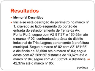 Resultados
 Memorial Descritivo
 Inicia-se está descrição do perímetro no marco nº
1, cravado ao lado esquerdo do portão de
entrada do estacionamento de frente da Av.
Ponta Porã, segue com AZ 91 27’ e 160,55m até
o marco nº 02, confrontando a área do distrito
industrial de Três Lagoas pertencente à prefeitura
municipal. Segue o marco nº 02 com AZ 181 36’
e distância de 73,55m até o marco nº 03; segue
deste com AZ 269 50’ distância de 13,62m até o
marco nº 04; segue com AZ 358 24’ e distância
42,37m até o marco nº 05;
continua
 
