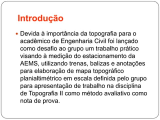 Introdução
 Devida à importância da topografia para o
acadêmico de Engenharia Civil foi lançado
como desafio ao grupo um trabalho prático
visando à medição do estacionamento da
AEMS, utilizando trenas, balizas e anotações
para elaboração de mapa topográfico
planialtimétrico em escala definida pelo grupo
para apresentação de trabalho na disciplina
de Topografia II como método avaliativo como
nota de prova.
 