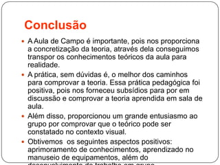 Conclusão
 A Aula de Campo é importante, pois nos proporciona
a concretização da teoria, através dela conseguimos
transpor os conhecimentos teóricos da aula para
realidade.
 A prática, sem dúvidas é, o melhor dos caminhos
para comprovar a teoria. Essa prática pedagógica foi
positiva, pois nos forneceu subsídios para por em
discussão e comprovar a teoria aprendida em sala de
aula.
 Além disso, proporcionou um grande entusiasmo ao
grupo por comprovar que o teórico pode ser
constatado no contexto visual.
 Obtivemos os seguintes aspectos positivos:
aprimoramento de conhecimentos, aprendizado no
manuseio de equipamentos, além do
 