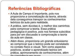 Referências Bibliográficas
 A Aula de Campo é importante, pois nos
proporciona a concretização da teoria, através
dela conseguimos transpor os conhecimentos
teóricos da aula para realidade.
 A prática, sem dúvidas é, o melhor dos caminhos
para comprovar a teoria. Essa prática
pedagógica é positiva, pois nos fornece subsídios
para por em discussão e comprovação a teoria
da aula em classe.
 Além disso, proporciona um grande entusiasmo
ao comprovar que o teórico pode ser constatado
no contato físico e visual. Tem como aspectos
positivos, avaliar o aprendizado teórico em
prática, aprimoramento de conhecimentos, além
 