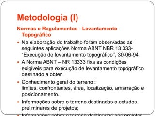 Metodologia (I)
Normas e Regulamentos - Levantamento
Topográfico
 Na elaboração do trabalho foram observadas as
seguintes aplicações Norma ABNT NBR 13.333-
“Execução de levantamento topográfico’’, 30-06-94.
 A Norma ABNT – NR 13333 fixa as condições
exigíveis para execução de levantamento topográfico
destinado a obter.
 Conhecimento geral do terreno :
limites, confrontantes, área, localização, amarração e
posicionamento.
 Informações sobre o terreno destinadas a estudos
preliminares de projetos;
 