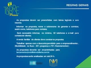 Prince
REG RAS GERAIS
As propostas devem ser preenchidas com letras legíveis e sem
rasuras;
Informar na proposta, nome e sobrenome do gerente e corretor,
assim como, telefones para contato;
Será necessário informar, no mínimo, 02 telefones e e-mail para
contatodo cliente;
A renda familiar do cliente deve constarna proposta;
Trabalhar apenas com o descontopermitido para o empreendimento .
(flexibilidade no fluxo : 30% poupança e 70% financiamento) ;
As propostas deverão ser encaminhadas para
lancamento@nobillisimobiliaria.com.br
Aspropostasserão analisadas em até 24 h.
 
