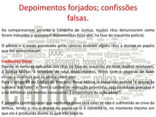 Depoimentos forjados; confissões
falsas.
Ao comparecerem perante o Conselho de Justiça, muitos réus denunciaram como
foram induzidos a assinarem depoimentos forja-dos, na fase do inquérito policial,
O pânico e o medo provocado pelas sevícias levaram alguns réus a assinar os papéis
que lhe apresentavam.
Confissões falsas
Devido às torturas aplicadas aos réus na fase do inquérito po-licial, muitos revelaram,
à Justiça Militar, a falsidade de seus depoi-mentos, feitos com o objetivo de fazer
cessar a violência que se abatia sobre eles.
Para o artigo 99 do Código de Processo Penal Militar, o inqué-rito policial “é apuração
sumária dos fatos” e “tem o caráter de instrução provisória, cuja finalidade precípua é
a de ministrar ele-mentos necessários à propositura da ação penal”.

É garantia constitucional que nenhuma prova terá valor se não é submetida ao crivo da
defesa, tendo o réu o direito de exami-ná-la e contestá-la, no momento mesmo em
que ela é produzida diante os que irão julgá-lo.

 
