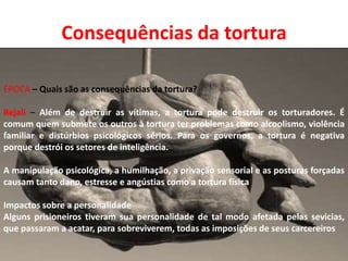 Consequências da tortura
ÉPOCA – Quais são as consequências da tortura?
Rejali – Além de destruir as vítimas, a tortura pode destruir os torturadores. É
comum quem submete os outros à tortura ter problemas como alcoolismo, violência
familiar e distúrbios psicológicos sérios. Para os governos, a tortura é negativa
porque destrói os setores de inteligência.
A manipulação psicológica, a humilhação, a privação sensorial e as posturas forçadas
causam tanto dano, estresse e angústias como a tortura física

Impactos sobre a personalidade
Alguns prisioneiros tiveram sua personalidade de tal modo afetada pelas sevicias,
que passaram a acatar, para sobreviverem, todas as imposições de seus carcereiros

 
