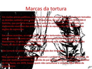 Marcas da tortura
Em muitos presos políticos, a tortura não deixou marcas físicas, pois foram tomados
os devidos cuidados para evita-las. Prova disso, foi um descuido do DOI-CODI-Il
Exército, que permitiu encontrar, nos autos de um processo de São Paulo, um
documento revelador das orientações dadas às equipes de interrogatório nos
órgãos de repressão:
Em outras ocasiões, as estruturas ósseas dos torturados não resistiam aos
espancamentos, como ocorreu com o estudante Al-berto Vinicius Meio do
Nascimento, 23 anos, durante sessão de torturas que sofreu na OBAN, em São
Paulo, no dia 5 de dezembro de 1970.
São comuns também os casos de perfuração dos tímpanos.
Não apenas exames médicos comprovaram a prática de tortu-ras, nos cárceres, de
réus por motivos políticos. Na opinião do pai de um deles, em carta ao juiz-auditor
de São Paulo, em 1970, houve quem não camuflasse o cinismo, filho dileto da
prepotência:

 