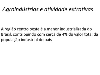 Agroindústrias e atividade extrativas
A região centro oeste é a menor industrializada do
Brasil, contribuindo com cerca de 4% do valor total da
população industrial do pais
 