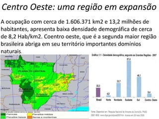 Centro Oeste: uma região em expansão
A ocupação com cerca de 1.606.371 km2 e 13,2 milhões de
habitantes, apresenta baixa densidade demográfica de cerca
de 8,2 Hab/km2. Coentro oeste, que é a segunda maior região
brasileira abriga em seu território importantes domínios
naturais.
 