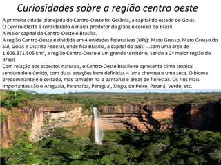 Curiosidades sobre a região centro oeste
A primeira cidade planejada do Centro-Oeste foi Goiânia, a capital do estado de Goiás.
O Centro-Oeste é considerado o maior produtor de grãos e cereais do Brasil.
A maior capital do Centro-Oeste é Brasília.
A região Centro-Oeste é dividida em 4 unidades federativas (UFs): Mato Grosso, Mato Grosso do
Sul, Goiás e Distrito Federal, onde fica Brasília, a capital do país. ...com uma área de
1.606.371.505 km², a região Centro-Oeste é um grande território, sendo a 2ª maior região do
Brasil.
Com relação aos aspectos naturais, o Centro-Oeste brasileiro apresenta clima tropical
semiúmido e úmido, com duas estações bem definidas – uma chuvosa e uma seca. O bioma
predominante é o cerrado, mas também há o pantanal e áreas de florestas. Os rios mais
importantes são o Araguaia, Paranaíba, Paraguai, Xingu, do Peixe, Paraná, Verde, etc.
 