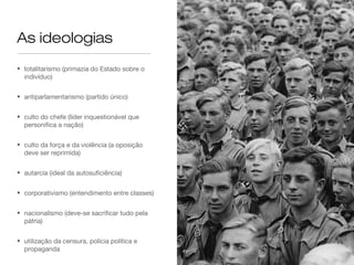 As ideologias
• totalitarismo (primazia do Estado sobre o
  indivíduo)


• antiparlamentarismo (partido único)


• culto do chefe (líder inquestionável que
  personifica a nação)


• culto da força e da violência (a oposição
  deve ser reprimida)


• autarcia (ideal da autosuficiência)


• corporativismo (entendimento entre classes)


• nacionalismo (deve-se sacrificar tudo pela
  pátria)


• utilização da censura, polícia política e
  propaganda
 