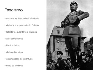 Fascismo

• suprime as liberdades individuais


• defende a supremacia do Estado


• totalitário, autoritário e ditatorial


• anti-democrático


• Partido único


• defesa das elites


• organizações de juventude


• culto da violência
 