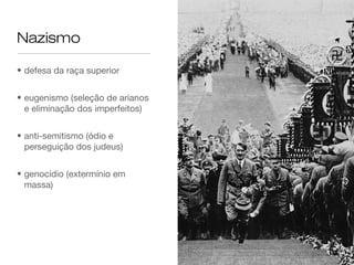 Nazismo

• defesa da raça superior


• eugenismo (seleção de arianos
  e eliminação dos imperfeitos)


• anti-semitismo (ódio e
  perseguição dos judeus)


• genocídio (extermínio em
  massa)
 