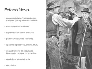 Estado Novo

• conservadorismo (valorização das
  tradições portuguesas e ruralidade)


• nacionalismo exacerbado


• supremacia do poder executivo


• partido único (União Nacional)


• aparelho repressivo (Censura, PIDE)


• enquadramento da população
  (Mocidade, Legião e corporações)


• condicionamento industrial


• colonialista
 