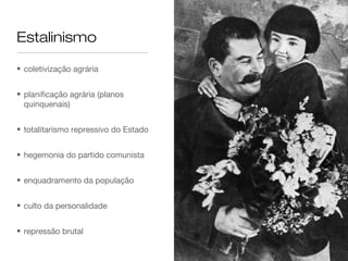 Estalinismo

• coletivização agrária


• planificação agrária (planos
  quinquenais)


• totalitarismo repressivo do Estado


• hegemonia do partido comunista


• enquadramento da população


• culto da personalidade


• repressão brutal
 