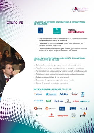 GRUPO IFE   UM ALIADO NA DEFINIÇÃO DE ESTRATÉGIAS, E CONCRETIZAÇÃO
            DE RESULTADOS




                  Especialista internacional no desenvolvimento do capital humano através
                  da formação e informação de excelência

                  Organizador há 11 anos da ExpoRH, maior Salão Profissional de
                  Recursos Humanos em Portugal

                  Dinamizador dos Masters do Capital Humano, para premiar iniciativas
                  inovadoras no âmbito da gestão estratégica das pessoas.




            KNOW-HOW COMPROVADO NA ORGANIZAÇÃO DE CONGRESSOS
            DE TOPO HÁ MAIS DE 10 ANOS


              Confiança dos assistentes que repetem anualmente a sua presença

              Reconhecimento por parte dos patrocinadores que apoiam os projectos

              Patrocínio das mais prestigiadas empresas do mercado em cada segmento

              Apoio dos principais organismos institucionais dos sectores de actuação

              Conhecimento aprofundado do mercado nacional

              Colaboração de especialistas experientes e reconhecidos

              Suporte de uma rede de contactos internacional



            PATROCINADORES EVENTOS GRUPO IFE
 