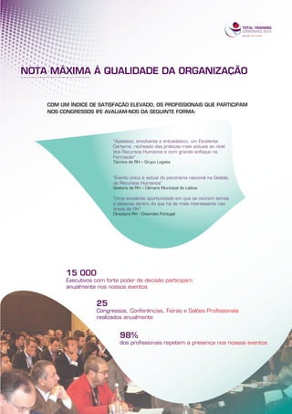 NOTA MÁXIMA À QUALIDADE DA ORGANIZAÇÃO


    COM UM ÍNDICE DE SATISFAÇÃO ELEVADO, OS PROFISSIONAIS QUE PARTICIPAM
    NOS CONGRESSOS IFE AVALIAM-NOS DA SEGUINTE FORMA:




                          “Apelativo, envolvente e entusiástico, um Excelente
                          Certame, recheado das práticas mais actuais ao nível
                          dos Recursos Humanos e com grande enfoque na
                          Formação”
                          Técnica de RH – Grupo Logista



                          “Evento único e actual do panorama nacional na Gestão
                          de Recursos Humanos”
                          Gestora de RH – Câmara Municipal de Lisboa

                          “Uma excelente oportunidade em que se reúnem temas
                          e pessoas dentro do que há de mais interessante nas
                          áreas de RH”
                          Directora RH - Chevrolet Portugal
 