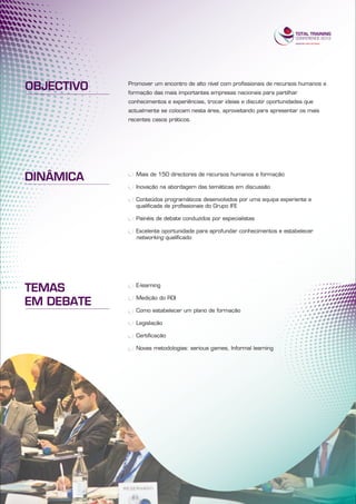 OBJECTIVO   Promover um encontro de alto nível com profissionais de recursos humanos e
            formação das mais importantes empresas nacionais para partilhar
            conhecimentos e experiências, trocar ideias e discutir oportunidades que
            actualmente se colocam nesta área, aproveitando para apresentar os mais
            recentes casos práticos.




DINÂMICA       Mais de 150 directores de recursos humanos e formação

               Inovação na abordagem das temáticas em discussão

               Conteúdos programáticos desenvolvidos por uma equipa experiente e
               qualificada de profissionais do Grupo IFE

               Painéis de debate conduzidos por especialistas

               Excelente oportunidade para aprofundar conhecimentos e estabelecer
               networking qualificado




TEMAS          E-learning


EM DEBATE      Medição do ROI

               Como estabelecer um plano de formação

               Legislação

               Certificação

               Novas metodologias: serious games, Informal learning
 