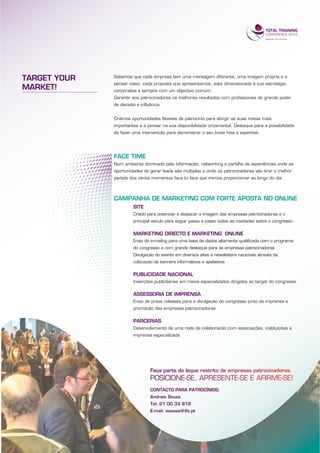 TARGET YOUR   Sabemos que cada empresa tem uma mensagem diferente, uma imagem própria e a
              pensar nisso, cada proposta que apresentamos, está dimensionada à sua estratégia
MARKET!       corporativa e sempre com um objectivo comum.
              Garantir aos patrocinadores os melhores resultados com profissionais de grande poder
              de decisão e influência.


              Criámos oportunidades flexíveis de patrocínio para atingir as suas metas mais
              importantes e a pensar na sua disponibilidade orçamental. Destaque para a possibilidade
              de fazer uma intervenção para demonstrar o seu know how e expertise.




              FACE TIME
              Num ambiente dominado pela informação, networking e partilha de experiências onde as
              oportunidades de gerar leads são múltiplas e onde os patrocinadores vão tirar o melhor
              partido dos vários momentos face to face que iremos proporcionar ao longo do dia.



              CAMPANHA DE MARKETING COM FORTE APOSTA NO ONLINE
                       SITE
                       Criado para potenciar e destacar a imagem das empresas patrocinadoras e o
                       principal veículo para seguir passo a passo todas as novidades sobre o congresso.

                       MARKETING DIRECTO E MARKETING ONLINE
                       Envio de e-mailing para uma base de dados altamente qualificada com o programa
                       do congresso e com grande destaque para as empresas patrocinadoras
                       Divulgação do evento em diversos sites e newsletters nacionais através da
                       colocação de banners informativos e apelativos

                       PUBLICIDADE NACIONAL
                       Inserções publicitárias em meios especializados dirigidos ao target do congresso

                       ASSESSORIA DE IMPRENSA
                       Envio de press releases para a divulgação do congresso junto da imprensa e
                       promoção das empresas patrocinadoras

                       PARCERIAS
                       Desenvolvimento de uma rede de colaboração com associações, instituições e
                       imprensa especializada




                                CONTACTO PARA PATROCÍNIOS:
                                Andreia Sousa
                                Tel: 21 00 33 818
                                E-mail: asousa@ife.pt
 