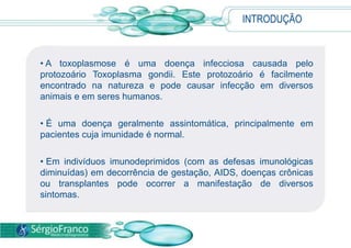 INTRODUÇÃO
• A toxoplasmose é uma doença infecciosa causada pelo
protozoário Toxoplasma gondii. Este protozoário é facilmente
encontrado na natureza e pode causar infecção em diversos
animais e em seres humanos.
• É uma doença geralmente assintomática, principalmente em
pacientes cuja imunidade é normal.
• Em indivíduos imunodeprimidos (com as defesas imunológicas
diminuídas) em decorrência de gestação, AIDS, doenças crônicas
ou transplantes pode ocorrer a manifestação de diversos
sintomas.
 