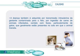 CAUSAS
• A doença também é adquirida por transmissão intrauterina da
gestante contaminada para o feto, por ingestão de carne de
animais infectados, contato com fezes, particularmente de
gatos, que geralmente estão presentes no solo em que o animal
transita.
 